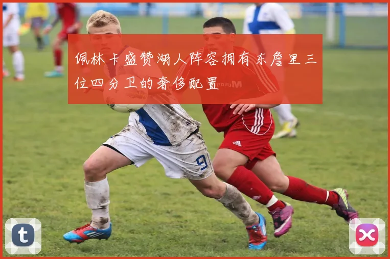 佩林卡盛赞湖人阵容拥有东詹里三位四分卫的奢侈配置