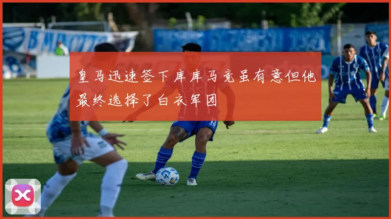 皇马迅速签下库库马竞虽有意但他最终选择了白衣军团