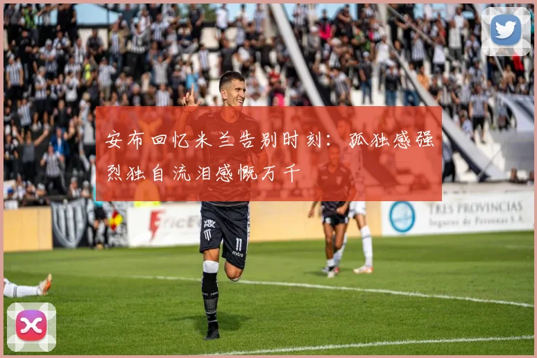 安布回忆米兰告别时刻：孤独感强烈独自流泪感慨万千