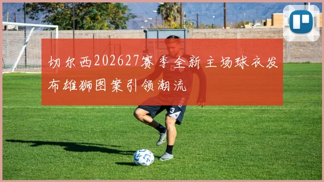 切尔西202627赛季全新主场球衣发布雄狮图案引领潮流