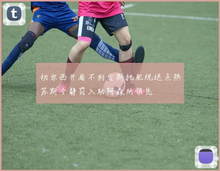切尔西开局不利古斯托犯规送点热苏斯冷静罚入助阿森纳领先