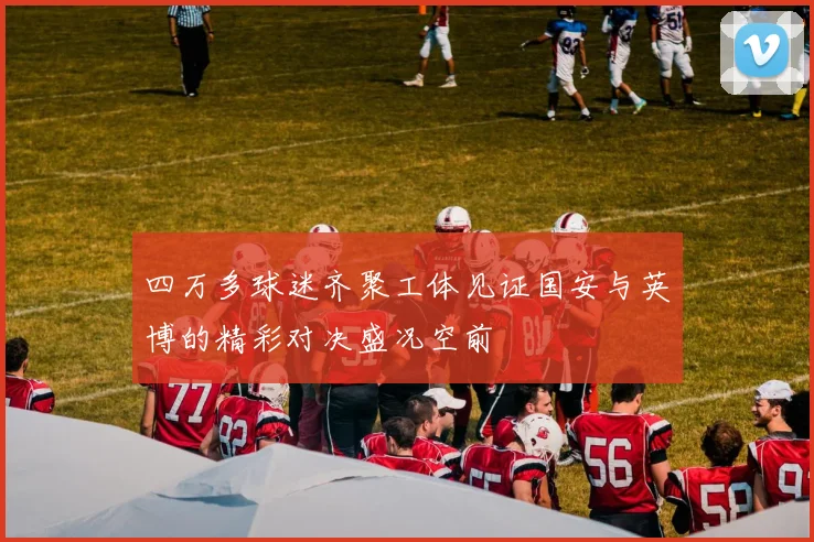 四万多球迷齐聚工体见证国安与英博的精彩对决盛况空前