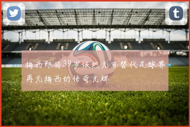 梅西即将39岁依然无可替代足球界再无梅西的传奇光辉
