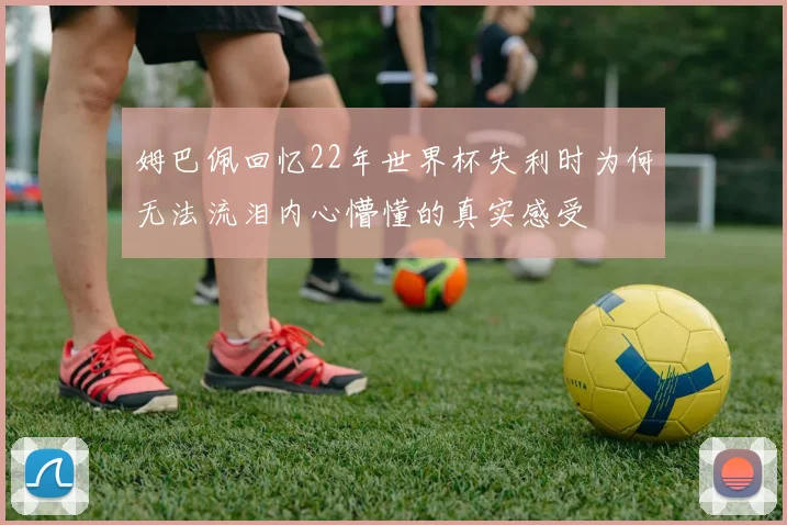 姆巴佩回忆22年世界杯失利时为何无法流泪内心懵懂的真实感受