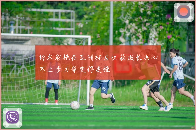 铃木彩艳在亚洲杯后收获成长决心不止步力争变得更强