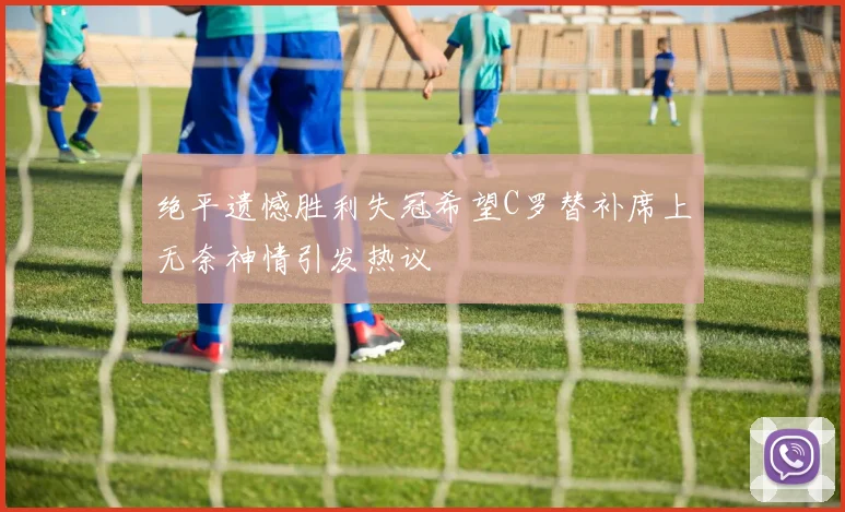 绝平遗憾胜利失冠希望C罗替补席上无奈神情引发热议