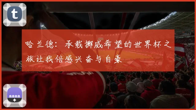 哈兰德:承载挪威希望的世界杯之旅让我倍感兴奋与自豪