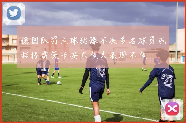 德国队罚点球犹豫不决多名球员包括格雷茨卡安东佳夫表现不佳
